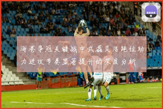 海港争冠关键战中武磊灵活跑位助力进攻节奏显著提升的深度分析